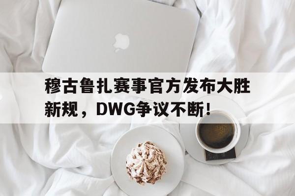 穆古鲁扎赛事官方发布大胜新规,DWG争议不断!的简单介绍 穆古鲁扎赛事官方发布大胜新规,DWG争议不断!的简单介绍